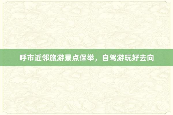 呼市近邻旅游景点保举，自驾游玩好去向